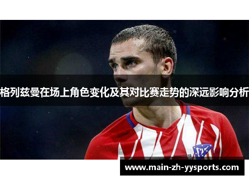 格列兹曼在场上角色变化及其对比赛走势的深远影响分析